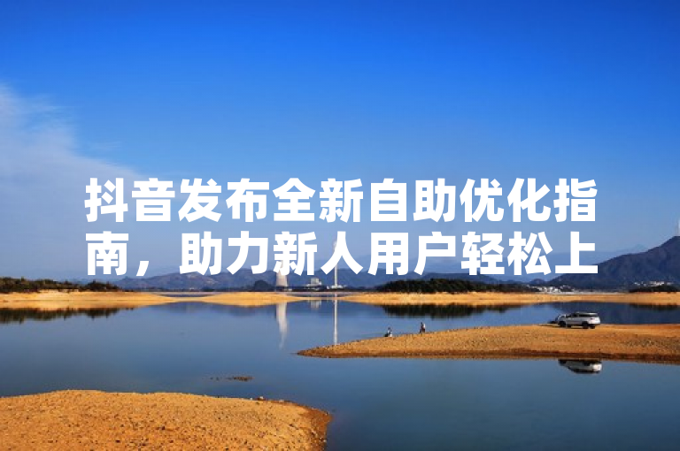 抖音发布全新自助优化指南，助力新人用户轻松上手！