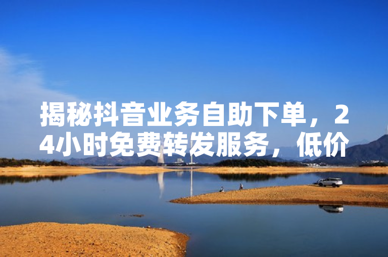 揭秘抖音业务自助下单，24小时免费转发服务，低价优惠引关注！