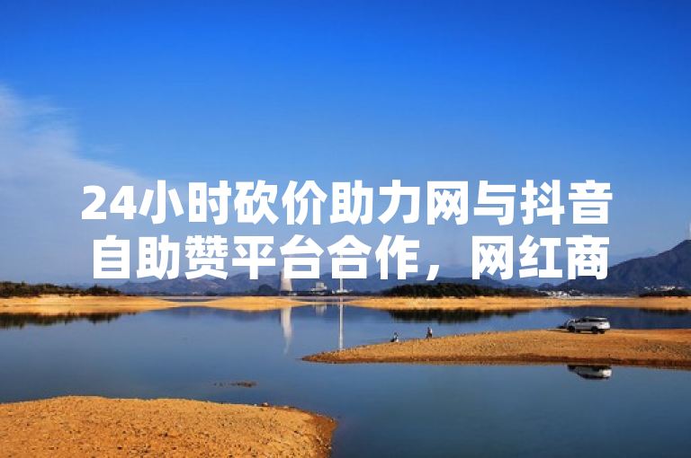 24小时砍价助力网与抖音自助赞平台合作，网红商城揭秘独家策略再战市场