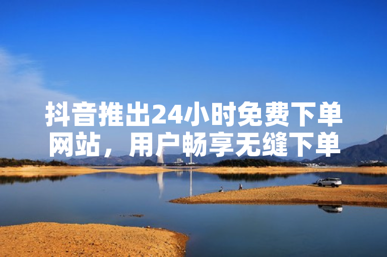 抖音推出24小时免费下单网站，用户畅享无缝下单体验