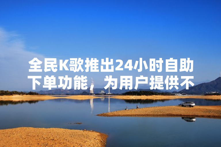 全民K歌推出24小时自助下单功能，为用户提供不间断的娱乐新体验。