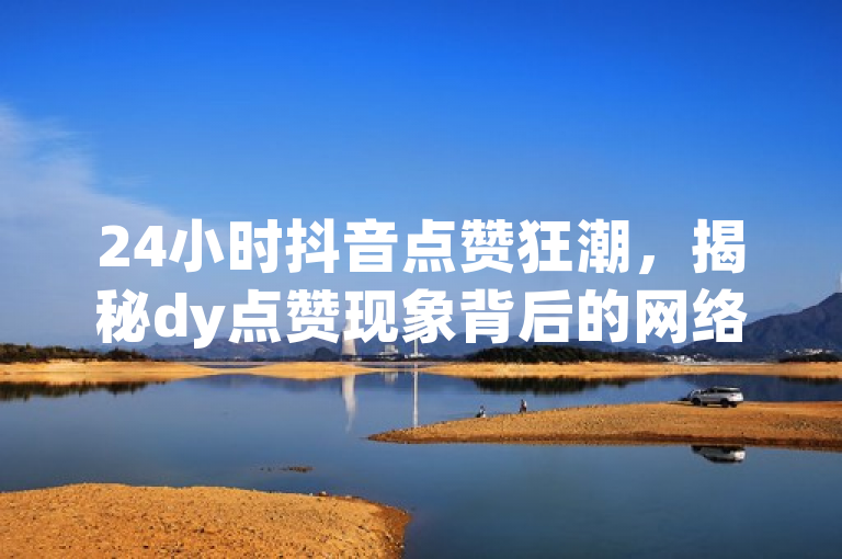 24小时抖音点赞狂潮，揭秘dy点赞现象背后的网络文化
