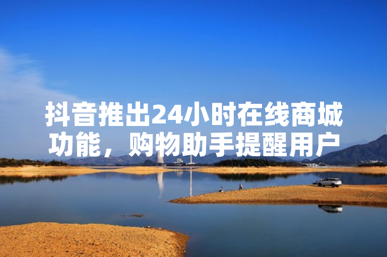 抖音推出24小时在线商城功能，购物助手提醒用户注意购物车视频限制
