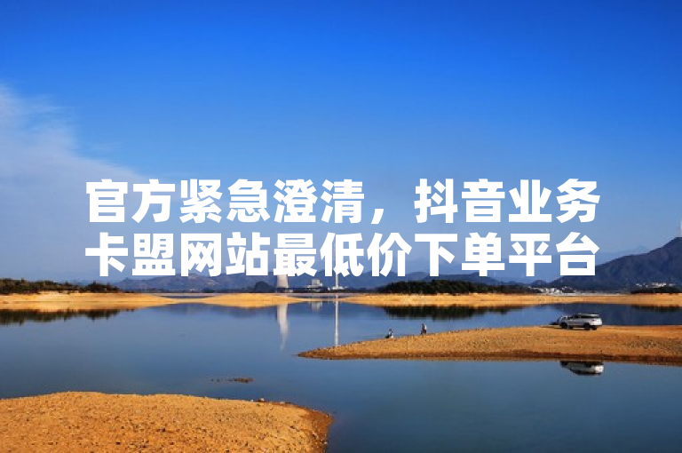 官方紧急澄清，抖音业务卡盟网站最低价下单平台谣言被辟谣