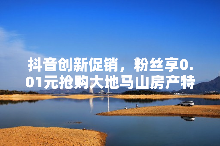 抖音创新促销，粉丝享0.01元抢购大地马山房产特权，简洁明了地概括了抖音平台推出的特别活动，既突出了0.01元这一超低价格的吸引力，也明确了活动的具体内容——抢购大地马山房产，同时暗示了这是针对抖音粉丝的专属福利。