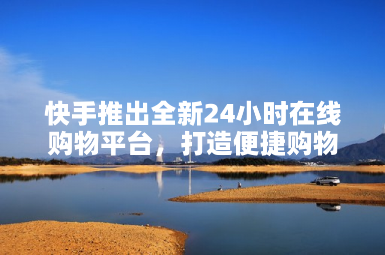 快手推出全新24小时在线购物平台，打造便捷购物新体验