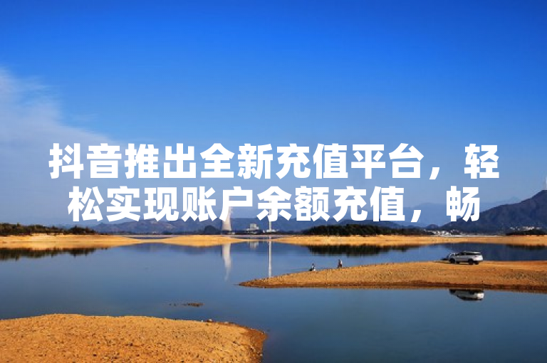 抖音推出全新充值平台，轻松实现账户余额充值，畅享短视频乐趣