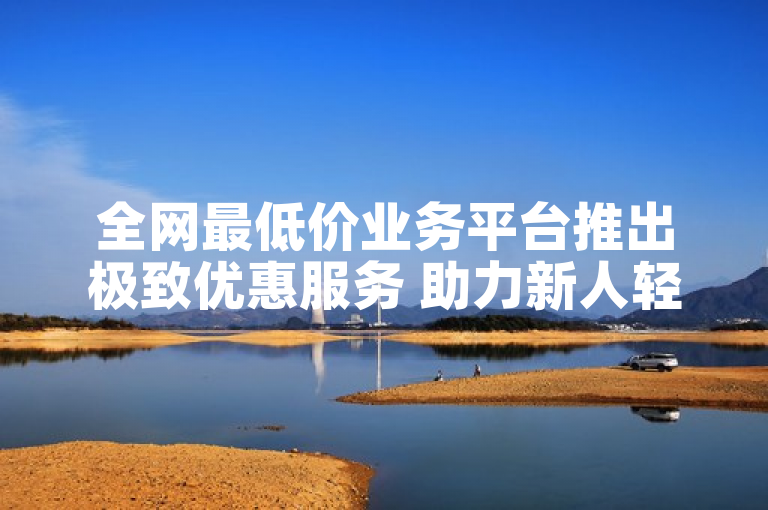 全网最低价业务平台推出极致优惠服务 助力新人轻松入门