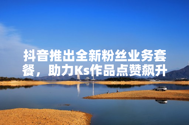 抖音推出全新粉丝业务套餐，助力Ks作品点赞飙升