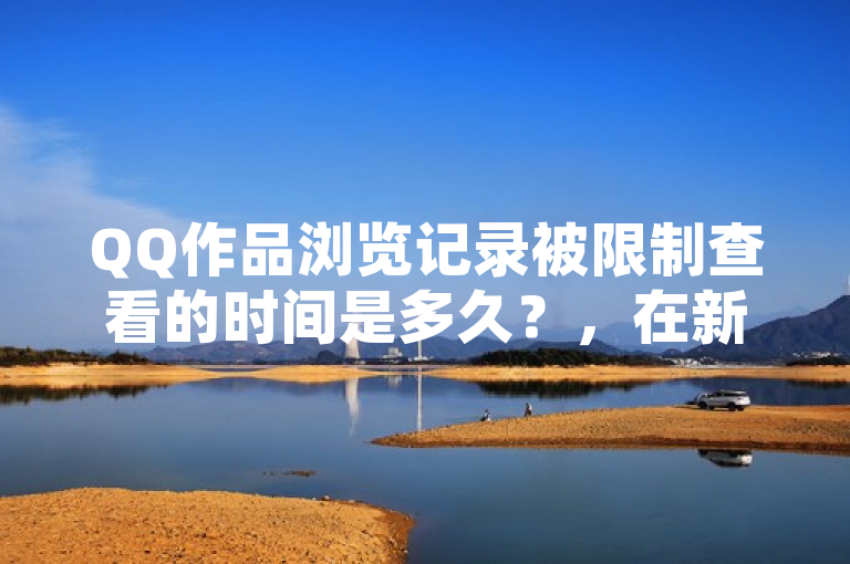 QQ作品浏览记录被限制查看的时间是多久？，在新版QQ中，用户可能无法查看浏览记录，因为该功能可能已被更改或移除。如果无法找到浏览记录选项，建议尝试其他方法来查看，如在浏览器中查看或使用其他应用程序。