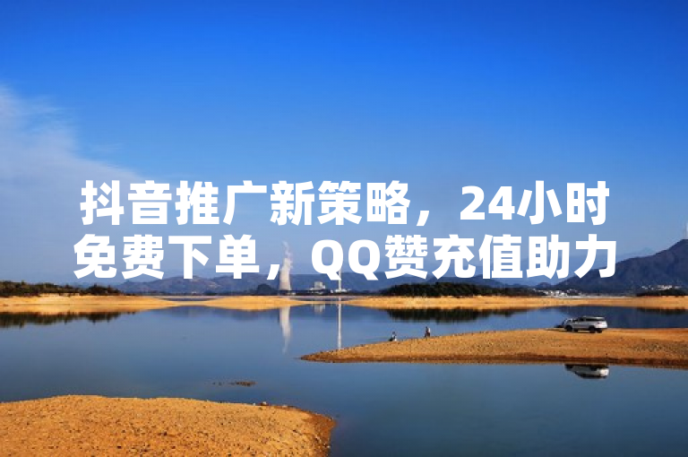 抖音推广新策略，24小时免费下单，QQ赞充值助力真人点赞业务