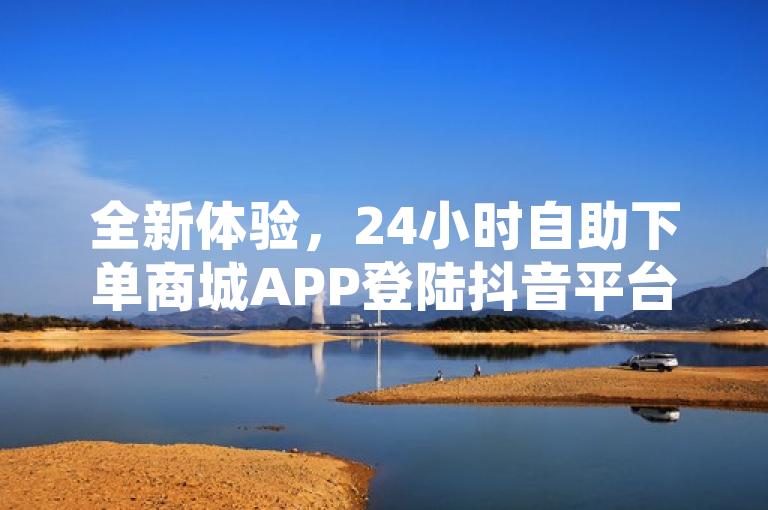 全新体验，24小时自助下单商城APP登陆抖音平台，购物更便捷！