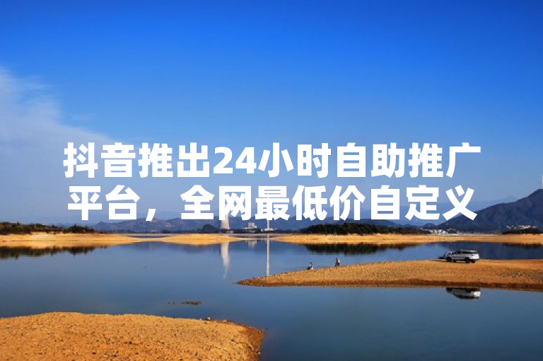 抖音推出24小时自助推广平台,全网最低价自定义评论服务引爆市场!
