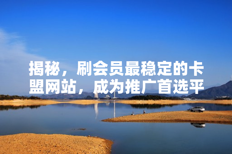 揭秘，刷会员最稳定的卡盟网站，成为推广首选平台！