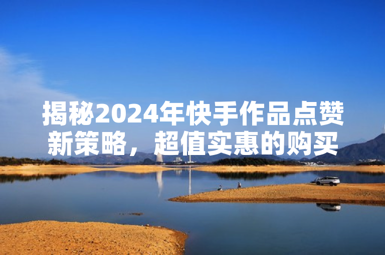 揭秘2024年快手作品点赞新策略，超值实惠的购买技巧大公开！