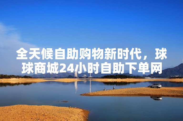 全天候自助购物新时代，球球商城24小时自助下单网站正式上线