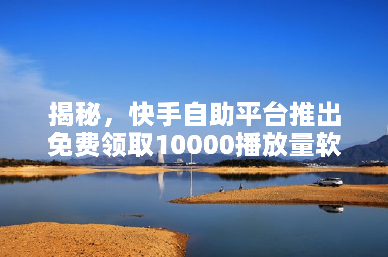 揭秘，快手自助平台推出免费领取10000播放量软件，24小时自助服务助力用户快速涨赞增流量
