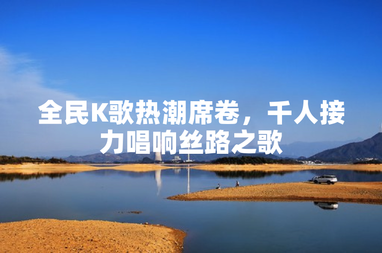全民K歌热潮席卷，千人接力唱响丝路之歌