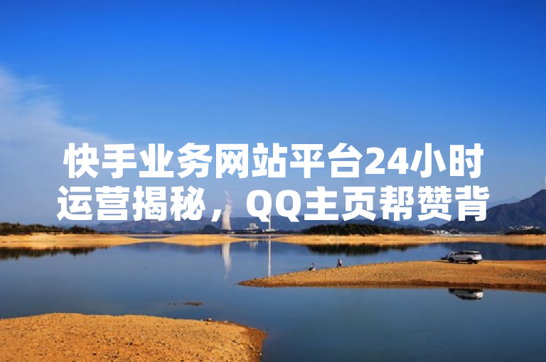 快手业务网站平台24小时运营揭秘，QQ主页帮赞背后的独家故事