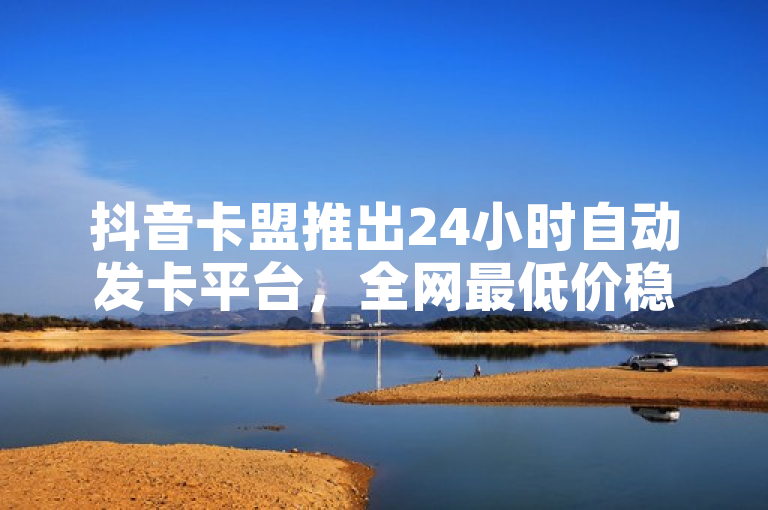 抖音卡盟推出24小时自动发卡平台，全网最低价稳定服务