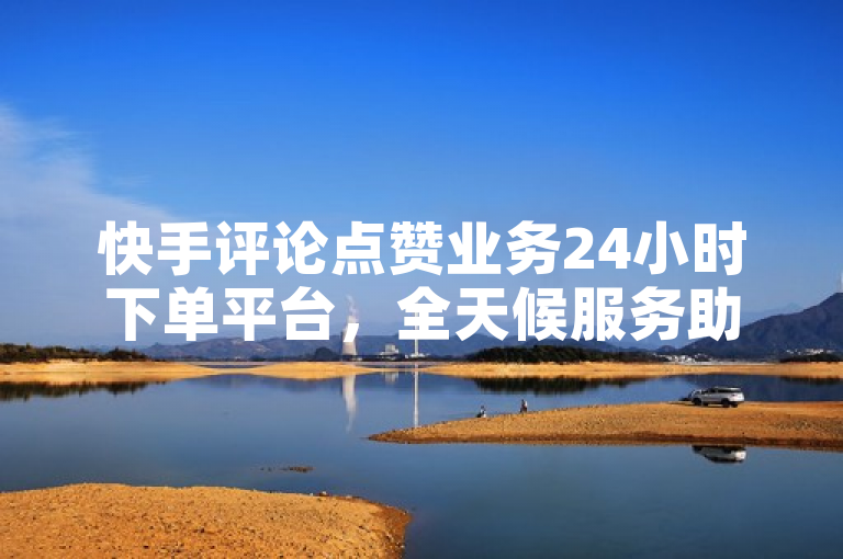 快手评论点赞业务24小时下单平台，全天候服务助力用户互动增长