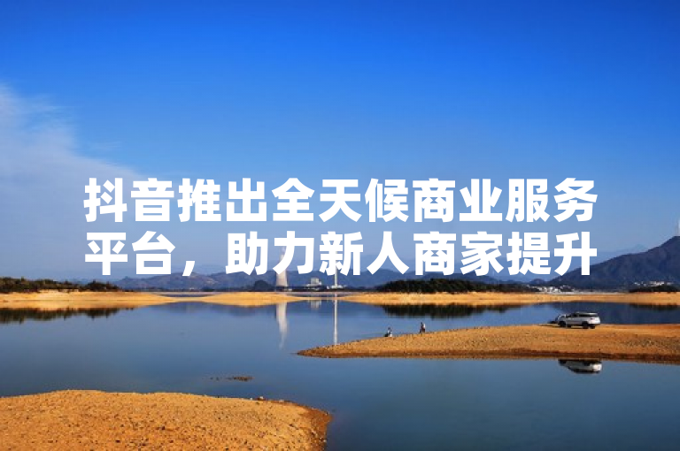 抖音推出全天候商业服务平台，助力新人商家提升效率