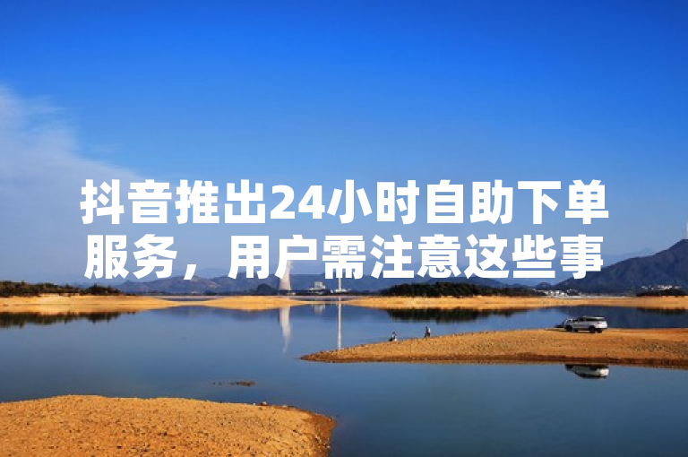 抖音推出24小时自助下单服务，用户需注意这些事项