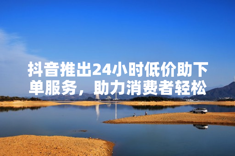 抖音推出24小时低价助下单服务，助力消费者轻松购物
