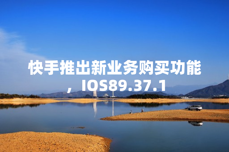 快手推出新业务购买功能，IOS89.37.158版本更新带来全新体验
