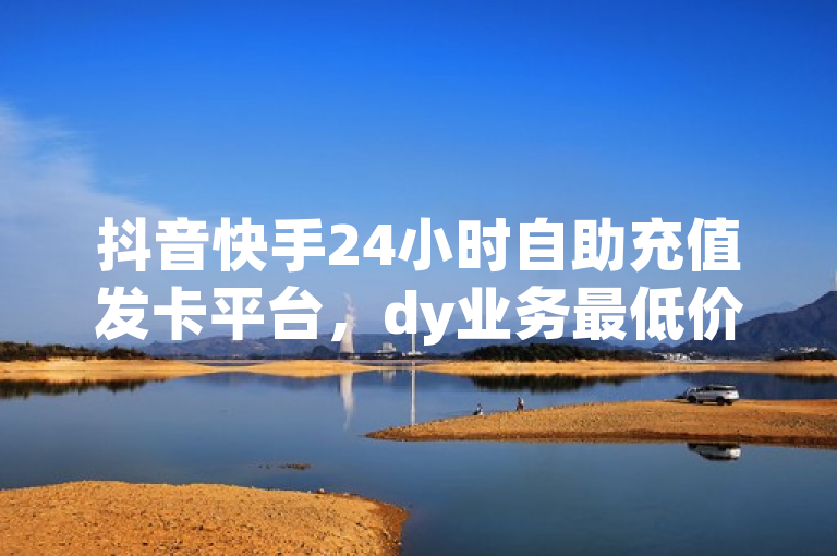 抖音快手24小时自助充值发卡平台，dy业务最低价