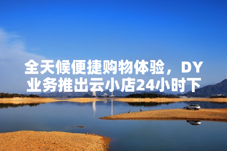 全天候便捷购物体验，DY业务推出云小店24小时下单平台