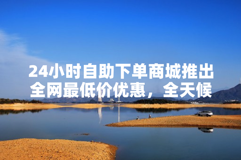 24小时自助下单商城推出全网最低价优惠，全天候便捷购物不停歇
