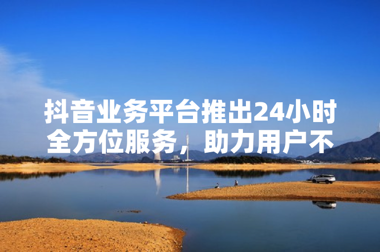 抖音业务平台推出24小时全方位服务，助力用户不间断创作与互动