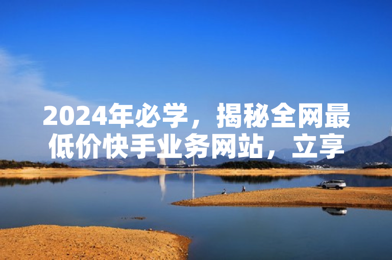 2024年必学，揭秘全网最低价快手业务网站，立享超值优惠！