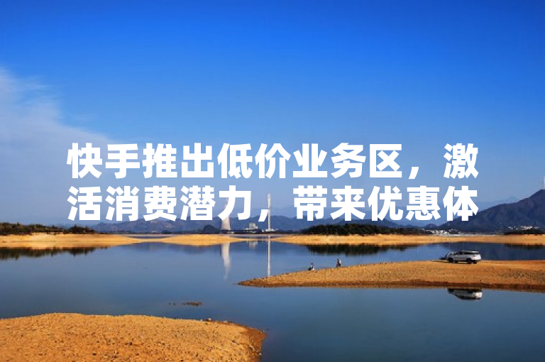 快手推出低价业务区，激活消费潜力，带来优惠体验。