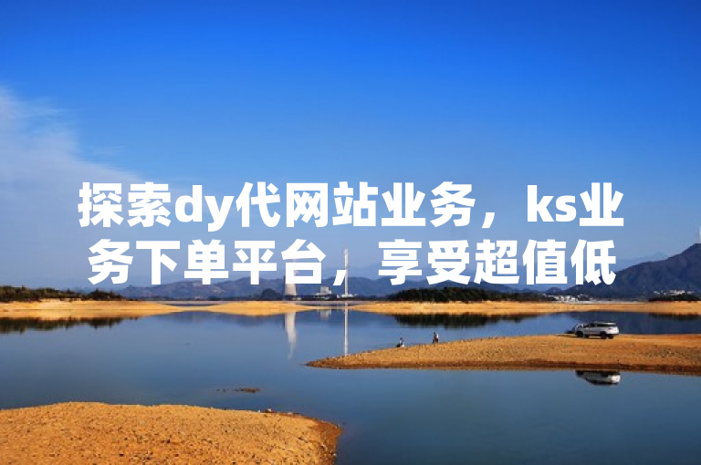 探索dy代网站业务，ks业务下单平台，享受超值低价。