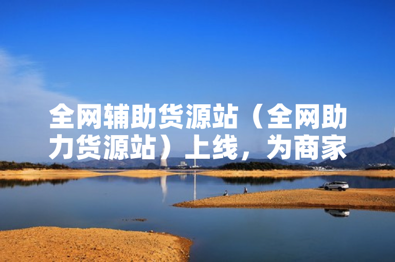 全网辅助货源站（全网助力货源站）上线，为商家提供一站式供应链解决方案。