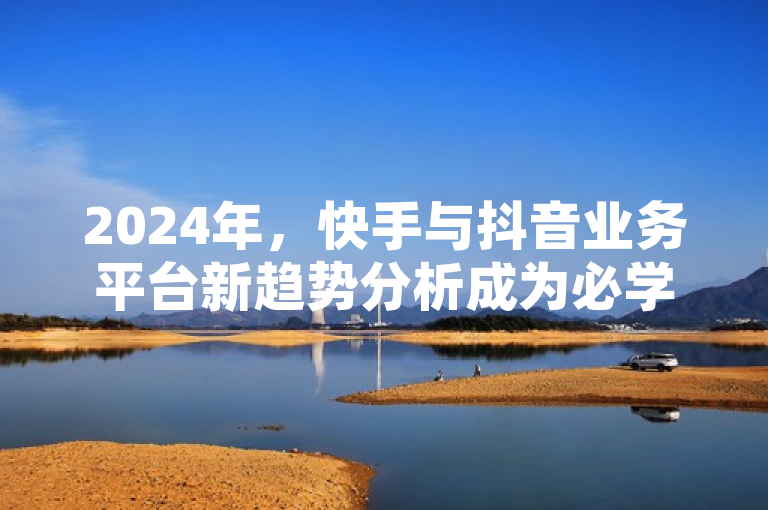 2024年，快手与抖音业务平台新趋势分析成为必学内容。