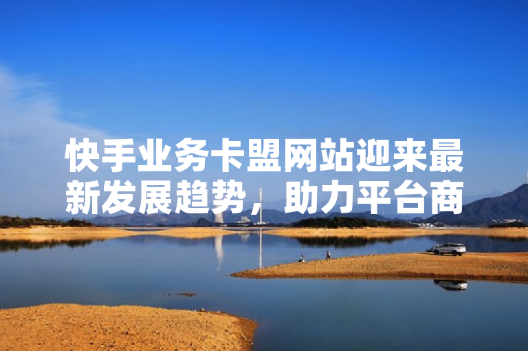 快手业务卡盟网站迎来最新发展趋势，助力平台商业生态升级。