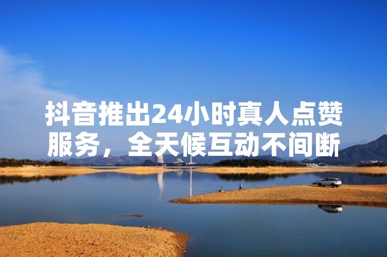 抖音推出24小时真人点赞服务，全天候互动不间断。