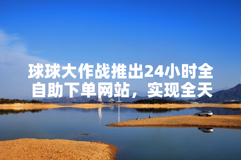 球球大作战推出24小时全自助下单网站，实现全天候便捷服务。