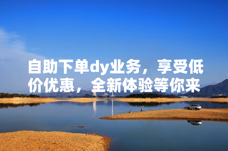 自助下单dy业务，享受低价优惠，全新体验等你来！