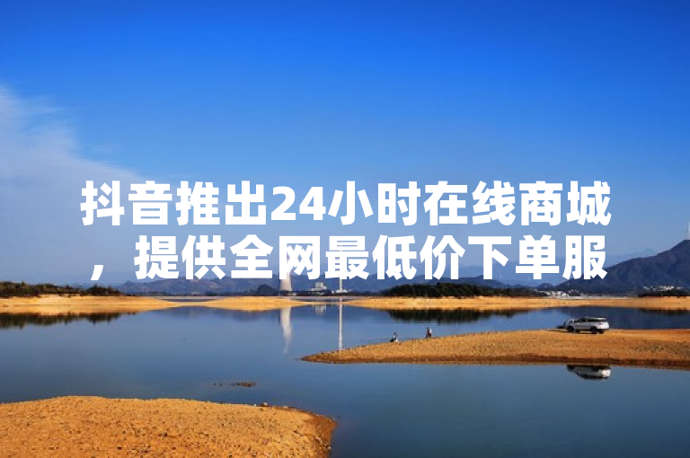 抖音推出24小时在线商城，提供全网最低价下单服务。