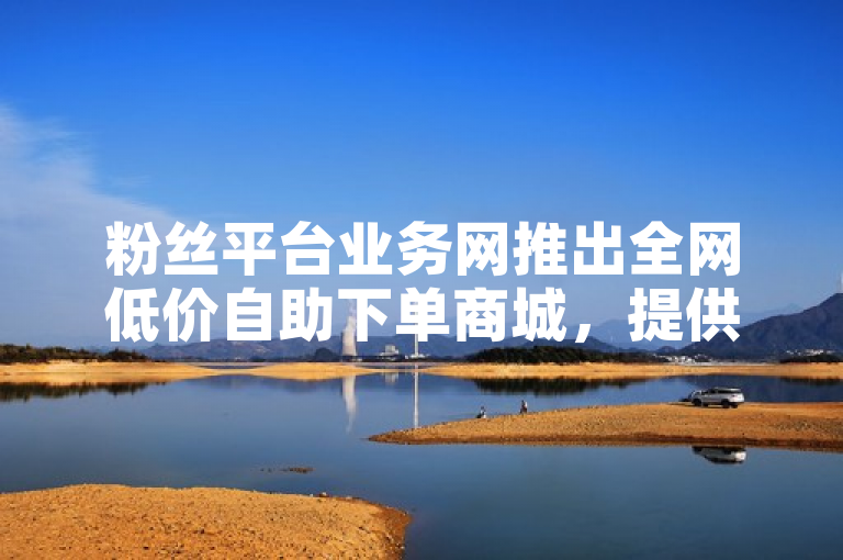 粉丝平台业务网推出全网低价自助下单商城，提供便捷服务。