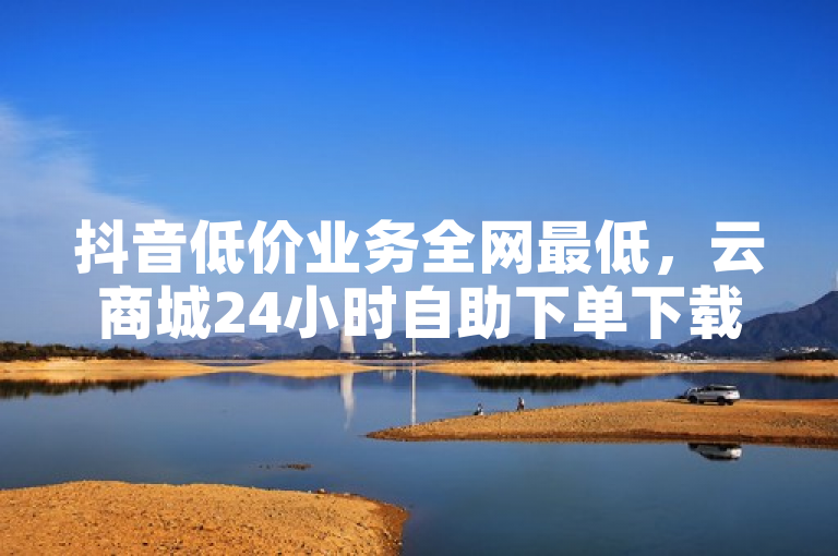 抖音低价业务全网最低，云商城24小时自助下单下载。
