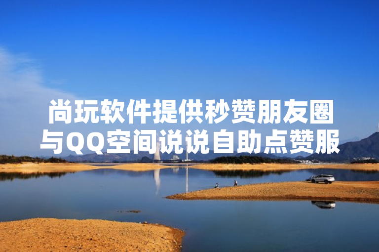 尚玩软件提供秒赞朋友圈与QQ空间说说自助点赞服务，潜在风险需警惕。