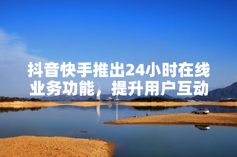 抖音快手推出24小时在线业务功能，提升用户互动体验。