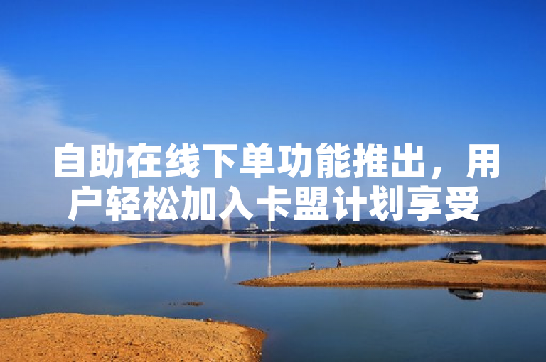 自助在线下单功能推出，用户轻松加入卡盟计划享受多重福利。