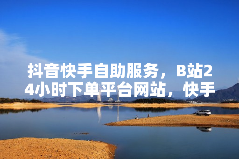 抖音快手自助服务，B站24小时下单平台网站，快手业务办理免费。