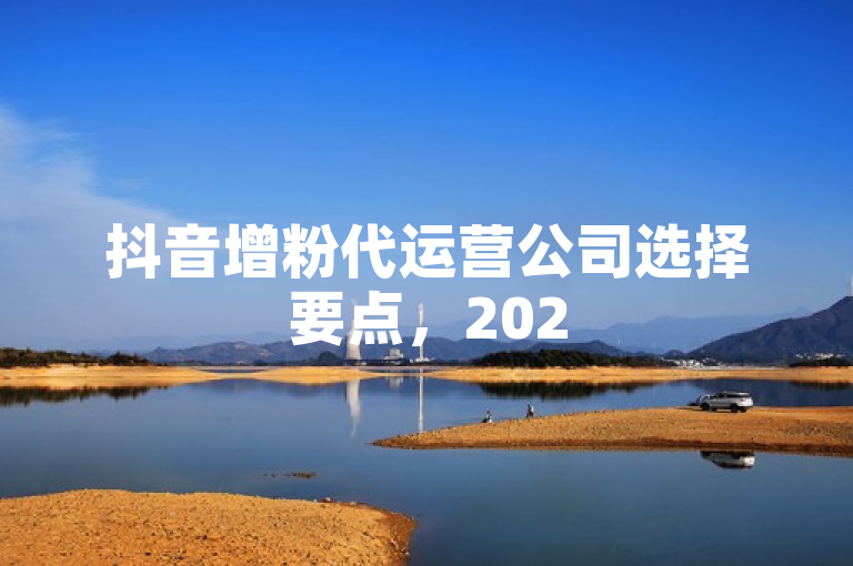 抖音增粉代运营公司选择要点，2025必学！